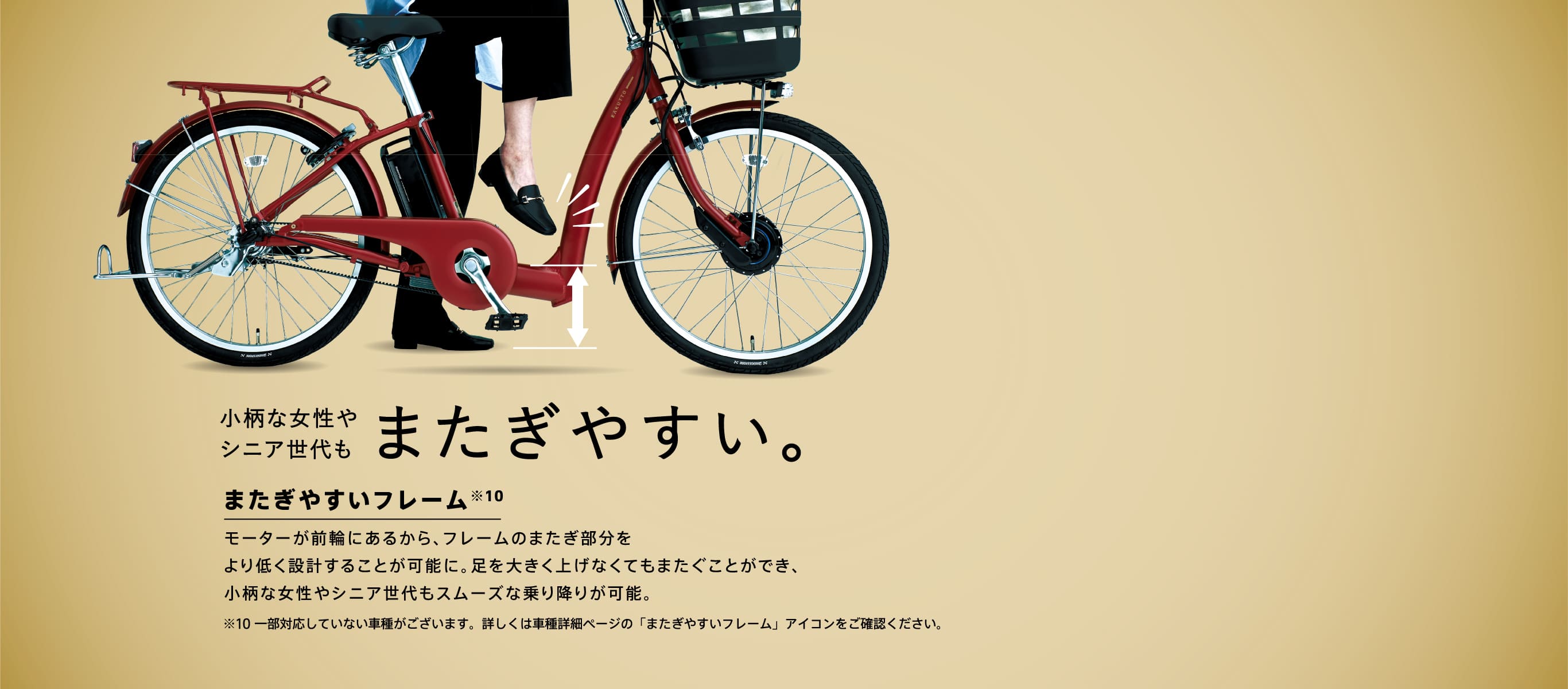 小柄な女性やシニア世代もまたぎやすい。またぎやすいフレーム モーターが前輪にあるから、フレームのまたぎ部分をより低く設計することが可能に。足を大きく上げなくてもまたぐことができ、小柄な女性やシニア世代もスムーズな乗り降りが可能。