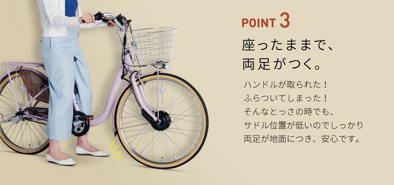 POINT 3 座ったままで、両足がつく。ハンドルが取られた! ふらついてしまった!そんなとっさの時でも、サドル位置が低いのでしっかり両足が地面につき、安心です。