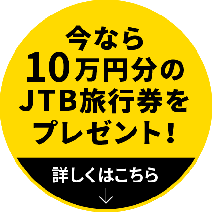 今なら10万円分のJTB旅行券をプレゼント！ 詳しい説明はこのボタンをクリック！